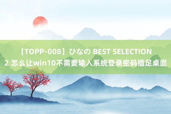 【TOPP-008】ひなの BEST SELECTION 2 怎么让win10不需要输入系统登录密码插足桌面