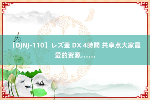 【DJNJ-110】レズ壺 DX 4時間 共享点大家最爱的资源……