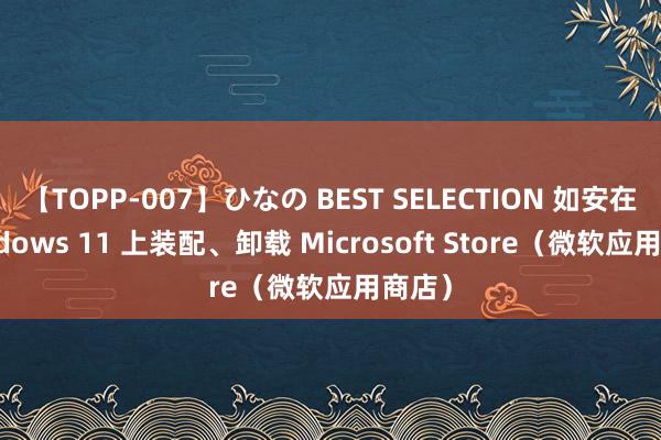 【TOPP-007】ひなの BEST SELECTION 如安在 Windows 11 上装配、卸载 Microsoft Store（微软应用商店）