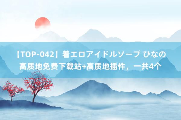 【TOP-042】着エロアイドルソープ ひなの 高质地免费下载站+高质地插件，一共4个