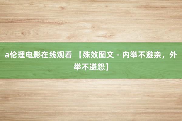 a伦理电影在线观看 【殊效图文 - 内举不避亲，外举不避怨】