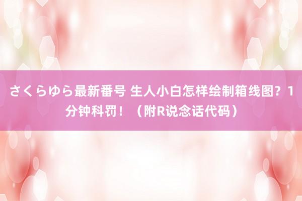 さくらゆら最新番号 生人小白怎样绘制箱线图？1分钟科罚！（附R说念话代码）