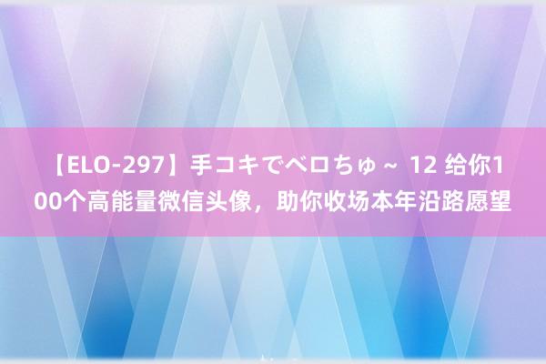 【ELO-297】手コキでベロちゅ～ 12 给你100个高能量微信头像，助你收场本年沿路愿望