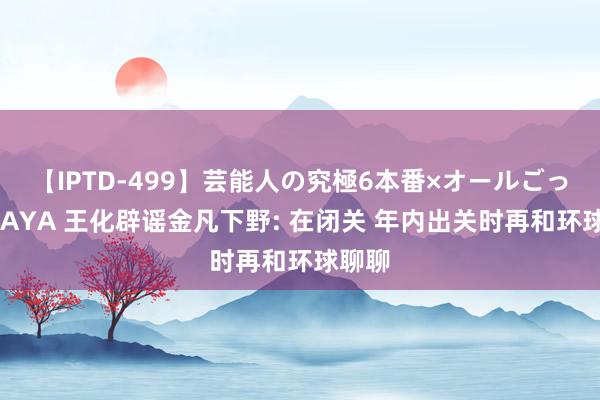 【IPTD-499】芸能人の究極6本番×オールごっくん AYA 王化辟谣金凡下野: 在闭关 年内出关时再和环球聊聊