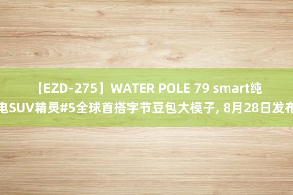 【EZD-275】WATER POLE 79 smart纯电SUV精灵#5全球首搭字节豆包大模子, 8月28日发布