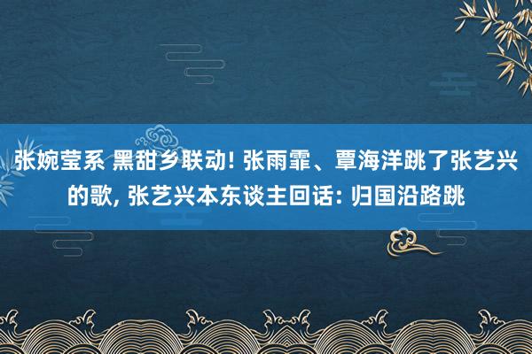 张婉莹系 黑甜乡联动! 张雨霏、覃海洋跳了张艺兴的歌, 张艺兴本东谈主回话: 归国沿路跳