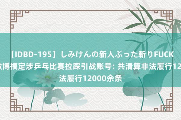 【IDBD-195】しみけんの新人ぶった斬りFUCK 6本番 微博搞定涉乒乓比赛拉踩引战账号: 共清算非法履行12000余条