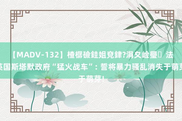 【MADV-132】楂樼礆銈姐兗銉?涓夊崄璺法 英国斯塔默政府“猛火战车”: 誓将暴力骚乱消失于萌芽!