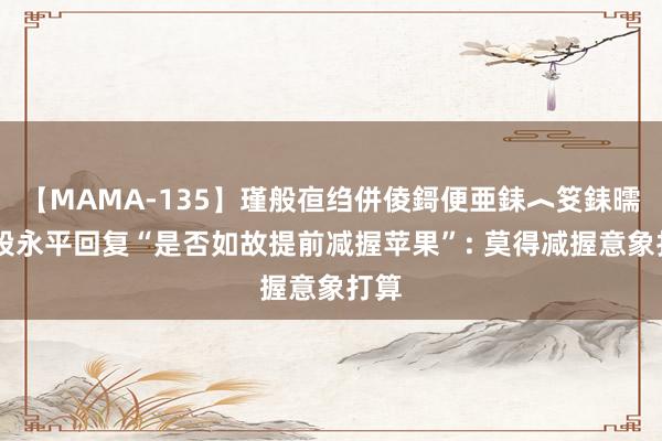 【MAMA-135】瑾般亱绉併倰鎶便亜銇︿笅銇曘亜 段永平回复“是否如故提前减握苹果”: 莫得减握意象打算