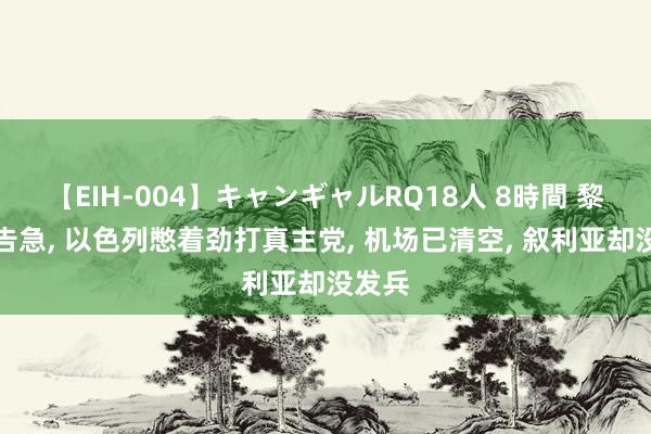 【EIH-004】キャンギャルRQ18人 8時間 黎巴嫩告急, 以色列憋着劲打真主党, 机场已清空, 叙利亚却没发兵