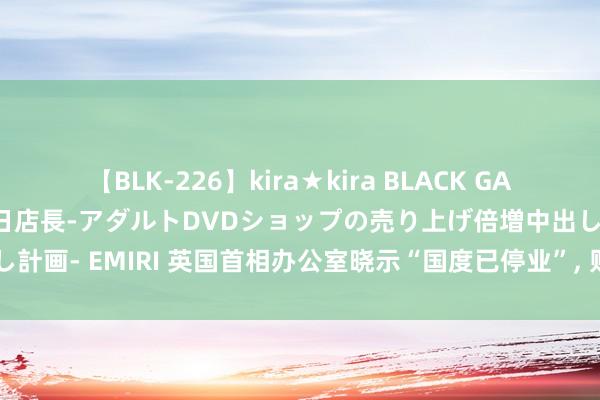 【BLK-226】kira★kira BLACK GAL 黒ギャル露出セクハラ1日店長-アダルトDVDショップの売り上げ倍増中出し計画- EMIRI 英国首相办公室晓示“国度已停业”, 财政蚀本高达200亿英镑