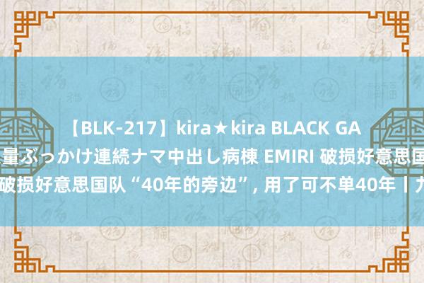 【BLK-217】kira★kira BLACK GAL黒ギャルご奉仕ナース 大量ぶっかけ連続ナマ中出し病棟 EMIRI 破损好意思国队“40年的旁边”, 用了可不单40年丨九派时评