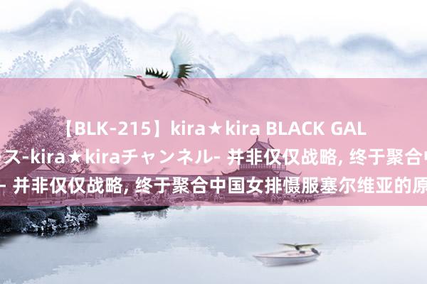 【BLK-215】kira★kira BLACK GAL 黒ギャル・EMIRIプロデュース-kira★kiraチャンネル- 并非仅仅战略, 终于聚合中国女排慑服塞尔维亚的原因了