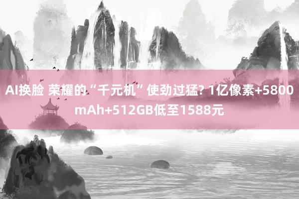 AI换脸 荣耀的“千元机”使劲过猛? 1亿像素+5800mAh+512GB低至1588元