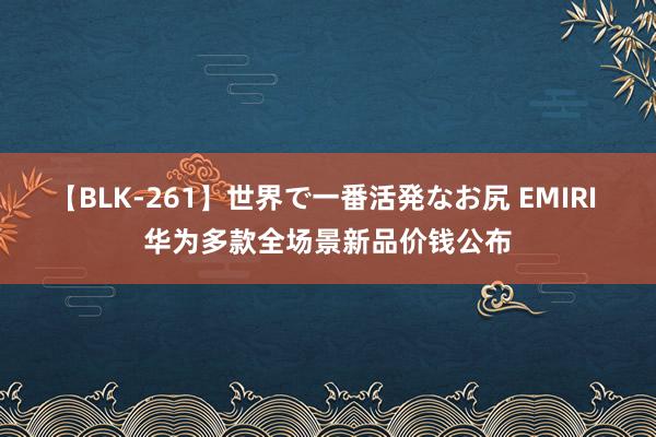 【BLK-261】世界で一番活発なお尻 EMIRI 华为多款全场景新品价钱公布