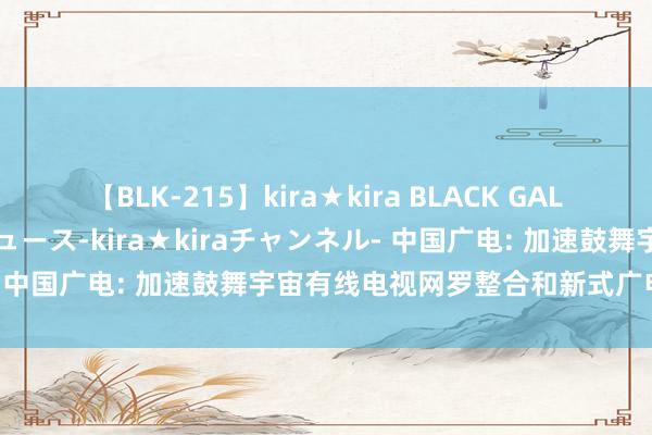 【BLK-215】kira★kira BLACK GAL 黒ギャル・EMIRIプロデュース-kira★kiraチャンネル- 中国广电: 加速鼓舞宇宙有线电视网罗整合和新式广电网罗成立