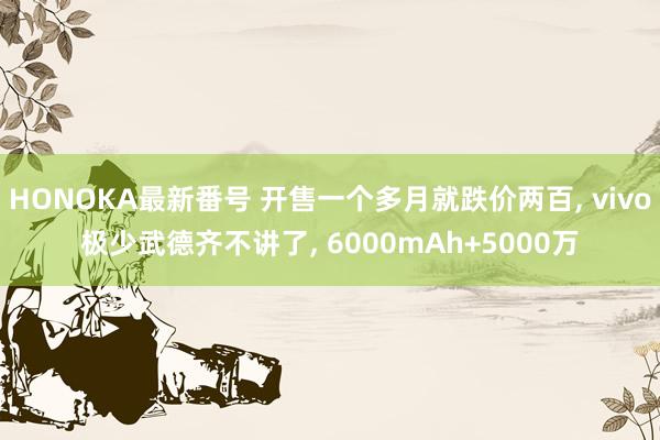 HONOKA最新番号 开售一个多月就跌价两百, vivo极少武德齐不讲了, 6000mAh+5000万