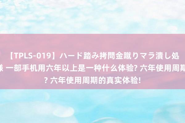 【TPLS-019】ハード踏み拷問金蹴りマラ潰し処刑 JUN女王様 一部手机用六年以上是一种什么体验? 六年使用周期的真实体验!