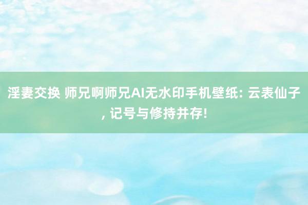 淫妻交换 师兄啊师兄AI无水印手机壁纸: 云表仙子, 记号与修持并存!