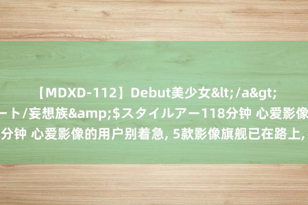 【MDXD-112】Debut美少女</a>2005-02-15スタイルアート/妄想族&$スタイルアー118分钟 心爱影像的用户别着急, 5款影像旗舰已在路上, Ultra版块也在!