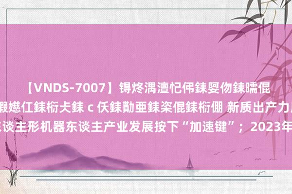 【VNDS-7007】锝炵湡澶忋伄銇娿伆銇曘倱锝?鐔熷コ銇犮仯銇﹁倢瑕嬨仜銇椼仧銇ｃ仸銇勩亜銇栥倱銇椼倗 新质出产力周报｜东谈主形机器东谈主产业发展按下“加速键”；2023年中国诡秘盘算推算市集增长12.8%