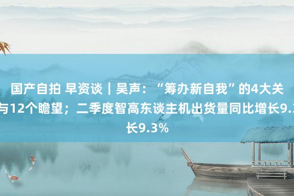 国产自拍 早资谈｜吴声：“筹办新自我”的4大关节与12个瞻望；二季度智高东谈主机出货量同比增长9.3%