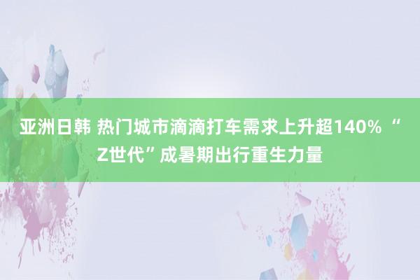 亚洲日韩 热门城市滴滴打车需求上升超140% “Z世代”成暑期出行重生力量