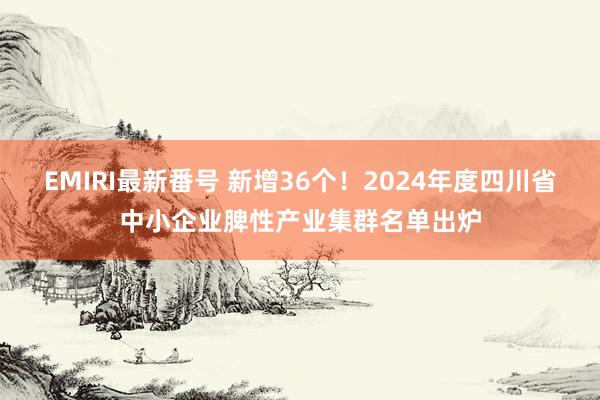 EMIRI最新番号 新增36个！2024年度四川省中小企业脾性产业集群名单出炉