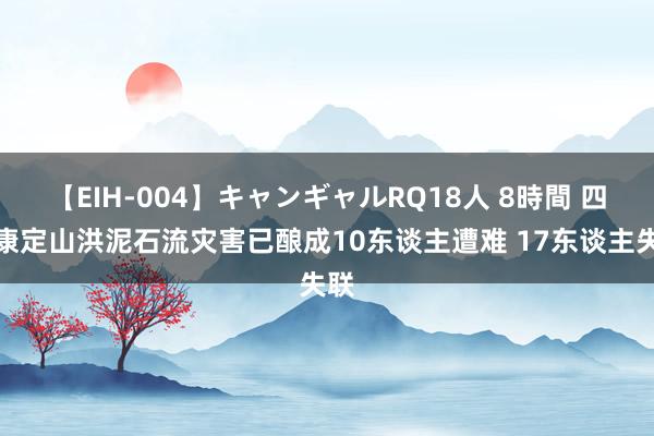 【EIH-004】キャンギャルRQ18人 8時間 四川康定山洪泥石流灾害已酿成10东谈主遭难 17东谈主失联