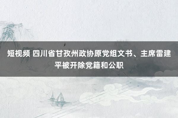 短视频 四川省甘孜州政协原党组文书、主席雷建平被开除党籍和公职