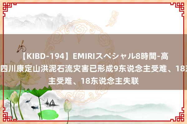 【KIBD-194】EMIRIスペシャル8時間-高画質-特別編 四川康定山洪泥石流灾害已形成9东说念主受难、18东说念主失联