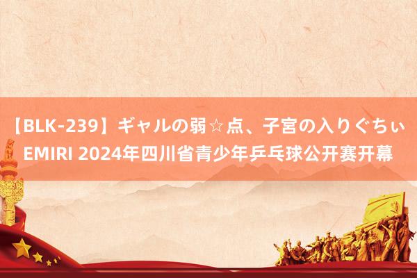 【BLK-239】ギャルの弱☆点、子宮の入りぐちぃ EMIRI 2024年四川省青少年乒乓球公开赛开幕