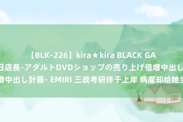 【BLK-226】kira★kira BLACK GAL 黒ギャル露出セクハラ1日店長-アダルトDVDショップの売り上げ倍増中出し計画- EMIRI 三战考研终于上岸 病魔却给她当头一击｜云乞助