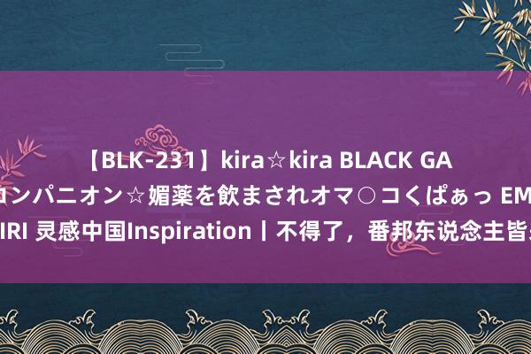 【BLK-231】kira☆kira BLACK GAL 黒ギャル中出し温泉コンパニオン☆媚薬を飲まされオマ○コくぱぁっ EMIRI 灵感中国Inspiration丨不得了，番邦东说念主皆来中国“玩火”了！