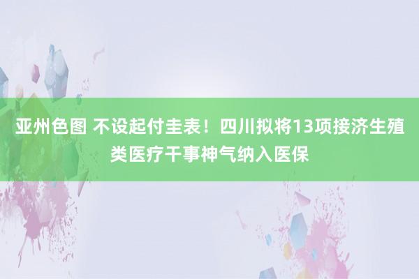 亚州色图 不设起付圭表！四川拟将13项接济生殖类医疗干事神气纳入医保