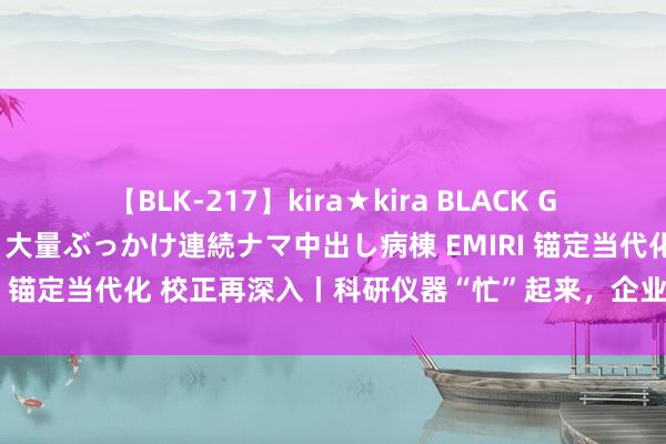 【BLK-217】kira★kira BLACK GAL黒ギャルご奉仕ナース 大量ぶっかけ連続ナマ中出し病棟 EMIRI 锚定当代化 校正再深入丨科研仪器“忙”起来，企业发展跑起来