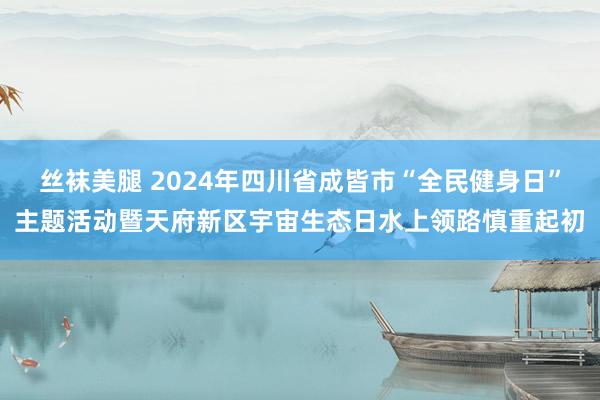 丝袜美腿 2024年四川省成皆市“全民健身日”主题活动暨天府新区宇宙生态日水上领路慎重起初