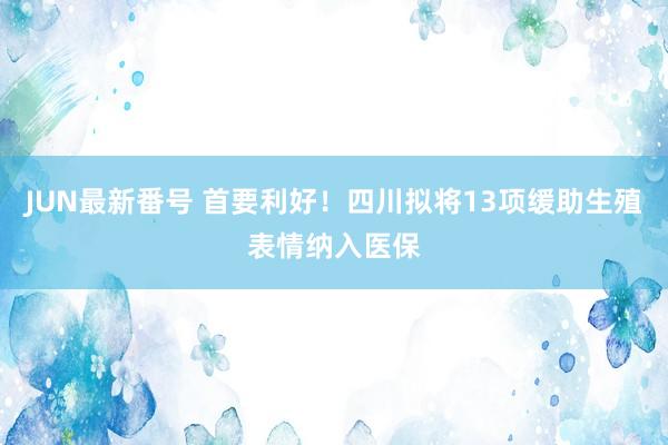 JUN最新番号 首要利好！四川拟将13项缓助生殖表情纳入医保