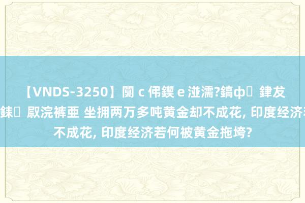 【VNDS-3250】闅ｃ伄鍥ｅ湴濡?鎬ф銉犮儵銉犮儵 娣倝銇叞浣裤亜 坐拥两万多吨黄金却不成花, 印度经济若何被黄金拖垮?