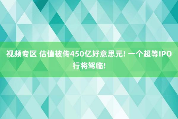 视频专区 估值被传450亿好意思元! 一个超等IPO行将驾临!