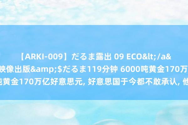 【ARKI-009】だるま露出 09 ECO</a>2008-06-19桃太郎映像出版&$だるま119分钟 6000吨黄金170万亿好意思元, 好意思国于今都不敢承认, 他们到底拿了几许