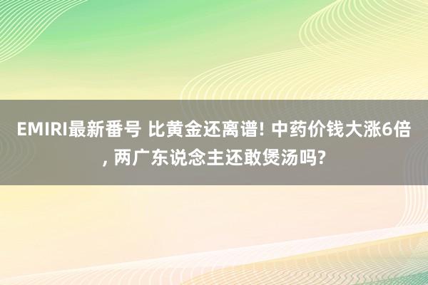 EMIRI最新番号 比黄金还离谱! 中药价钱大涨6倍, 两广东说念主还敢煲汤吗?