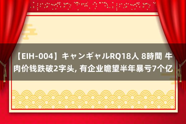 【EIH-004】キャンギャルRQ18人 8時間 牛肉价钱跌破2字头, 有企业瞻望半年暴亏7个亿