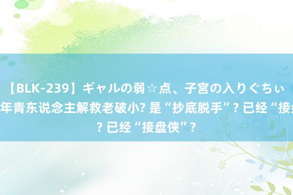 【BLK-239】ギャルの弱☆点、子宮の入りぐちぃ EMIRI 年青东说念主解救老破小? 是“抄底脱手”? 已经“接盘侠”?