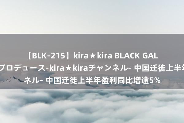 【BLK-215】kira★kira BLACK GAL 黒ギャル・EMIRIプロデュース-kira★kiraチャンネル- 中国迁徙上半年盈利同比增逾5%