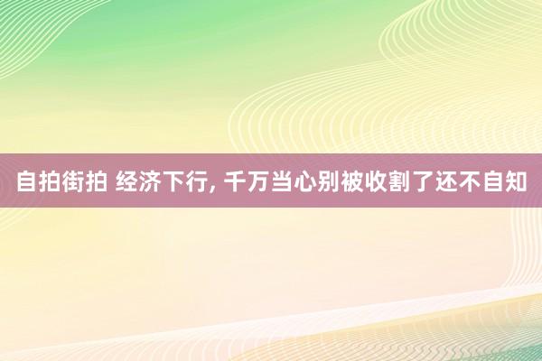 自拍街拍 经济下行, 千万当心别被收割了还不自知