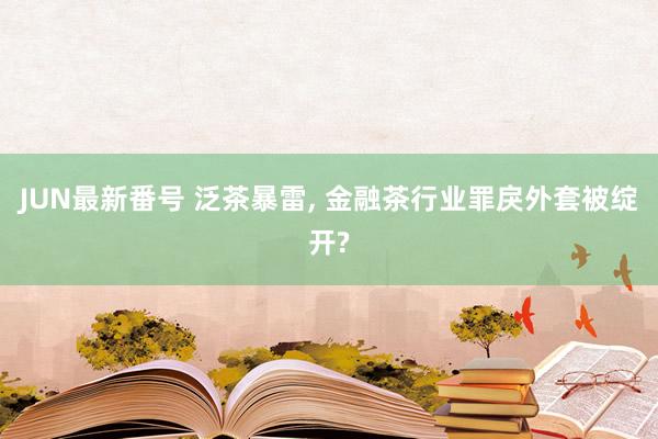 JUN最新番号 泛茶暴雷, 金融茶行业罪戾外套被绽开?