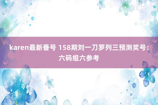 karen最新番号 158期刘一刀罗列三预测奖号：六码组六参考