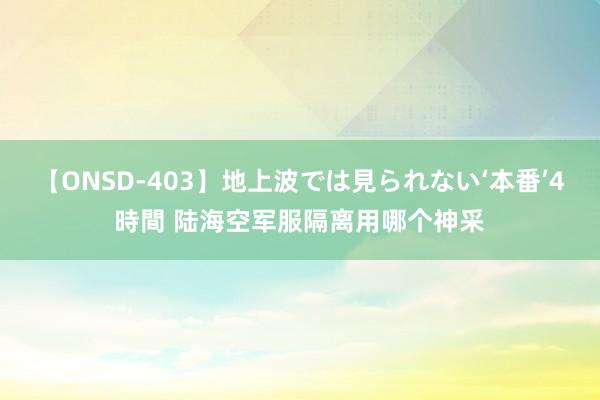 【ONSD-403】地上波では見られない‘本番’4時間 陆海空军服隔离用哪个神采