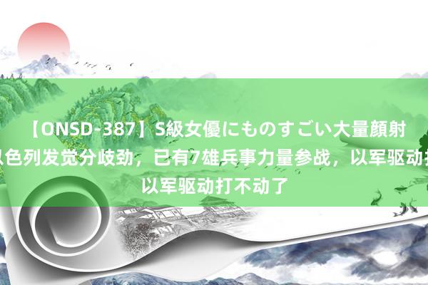 【ONSD-387】S級女優にものすごい大量顔射4時間 以色列发觉分歧劲，已有7雄兵事力量参战，以军驱动打不动了